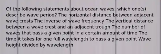 Of the following statements about ocean waves, which one(s) describe wave period? The horizontal distance between adjacent wave crests The inverse of wave frequency The vertical distance between a wave crest and an adjacent trough The number of waves that pass a given point in a certain amount of time The time it takes for one full wavelength to pass a given point Wave height divided by wavelength