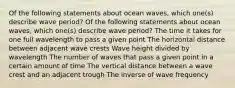 Of the following statements about ocean waves, which one(s) describe wave period? Of the following statements about ocean waves, which one(s) describe wave period? The time it takes for one full wavelength to pass a given point The horizontal distance between adjacent wave crests Wave height divided by wavelength The number of waves that pass a given point in a certain amount of time The vertical distance between a wave crest and an adjacent trough The inverse of wave frequency