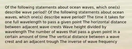 Of the following statements about ocean waves, which one(s) describe wave period? Of the following statements about ocean waves, which one(s) describe wave period? The time it takes for one full wavelength to pass a given point The horizontal distance between adjacent wave crests Wave height divided by wavelength The number of waves that pass a given point in a certain amount of time The vertical distance between a wave crest and an adjacent trough The inverse of wave frequency