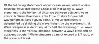 Of the following statements about ocean waves, which one(s) describe wave steepness? ​Choose all that apply. a. Wave steepness is the horizontal distance between adjacent wave crests. b. Wave steepness is the time it takes for one full wavelength to pass a given point. c. Wave steepness is determined by dividing the wave height by the wavelength. d. Wave steepness is depth equal to half the wavelength. e. Wave steepness is the vertical distance between a wave crest and an adjacent trough. f. Wave steepness cannot exceed a 1:7 ratio, or the wave will break.