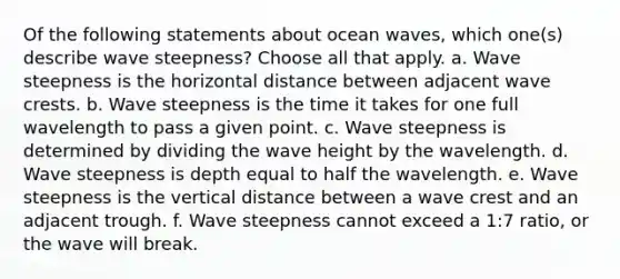 Of the following statements about ocean waves, which one(s) describe wave steepness? ​Choose all that apply. a. Wave steepness is the horizontal distance between adjacent wave crests. b. Wave steepness is the time it takes for one full wavelength to pass a given point. c. Wave steepness is determined by dividing the wave height by the wavelength. d. Wave steepness is depth equal to half the wavelength. e. Wave steepness is the vertical distance between a wave crest and an adjacent trough. f. Wave steepness cannot exceed a 1:7 ratio, or the wave will break.