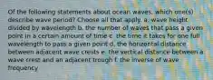 Of the following statements about ocean waves, which one(s) describe wave period? ​Choose all that apply. a. wave height divided by wavelength b. the number of waves that pass a given point in a certain amount of time c. the time it takes for one full wavelength to pass a given point d. the horizontal distance between adjacent wave crests e. the vertical distance between a wave crest and an adjacent trough f. the inverse of wave frequency