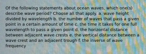 Of the following statements about ocean waves, which one(s) describe wave period? ​Choose all that apply. a. wave height divided by wavelength b. the number of waves that pass a given point in a certain amount of time c. the time it takes for one full wavelength to pass a given point d. the horizontal distance between adjacent wave crests e. the vertical distance between a wave crest and an adjacent trough f. the inverse of wave frequency