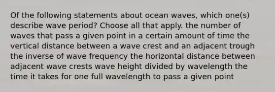 Of the following statements about ocean waves, which one(s) describe wave period? Choose all that apply. the number of waves that pass a given point in a certain amount of time the vertical distance between a wave crest and an adjacent trough the inverse of wave frequency the horizontal distance between adjacent wave crests wave height divided by wavelength the time it takes for one full wavelength to pass a given point