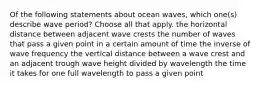 Of the following statements about ocean waves, which one(s) describe wave period? Choose all that apply. the horizontal distance between adjacent wave crests the number of waves that pass a given point in a certain amount of time the inverse of wave frequency the vertical distance between a wave crest and an adjacent trough wave height divided by wavelength the time it takes for one full wavelength to pass a given point