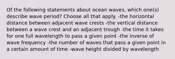 Of the following statements about ocean waves, which one(s) describe wave period? Choose all that apply. -the horizontal distance between adjacent wave crests -the vertical distance between a wave crest and an adjacent trough -the time it takes for one full wavelength to pass a given point -the inverse of wave frequency -the number of waves that pass a given point in a certain amount of time -wave height divided by wavelength