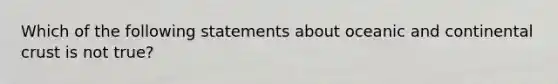 Which of the following statements about oceanic and continental crust is not true?