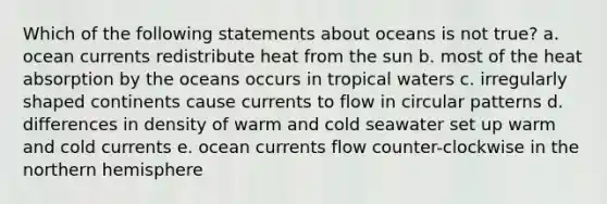 Which of the following statements about oceans is not true? a. ocean currents redistribute heat from the sun b. most of the heat absorption by the oceans occurs in tropical waters c. irregularly shaped continents cause currents to flow in circular patterns d. differences in density of warm and cold seawater set up warm and cold currents e. ocean currents flow counter-clockwise in the northern hemisphere