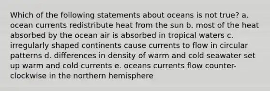 Which of the following statements about oceans is not true? a. ocean currents redistribute heat from the sun b. most of the heat absorbed by the ocean air is absorbed in tropical waters c. irregularly shaped continents cause currents to flow in circular patterns d. differences in density of warm and cold seawater set up warm and cold currents e. oceans currents flow counter-clockwise in the northern hemisphere