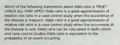 Which of the following statements about odds ratio is TRUE? CHECK ALL THAT APPLY. Odds ratio is a good approximation of relative risk ratio in a case-control study when the occurrence of the disease is frequent. Odds ratio is a good approximation of relative risk ratio in a case-control study when the occurrence of the disease is rare. Odds ratio can be calculated in both cohort and case-control studies Odds ratio is equivalent to the probability of an event occurring.