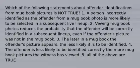 Which of the following statements about offender identifications from mug book pictures is NOT TRUE? 1. A person incorrectly identified as the offender from a mug book photo is more likely to be selected in a subsequent live lineup. 2. Vewing mug book photos reduces the probability that the offender will be correctly identified in a subsequent lineup, even if the offender's picture was not in the mug book. 3. The later in a mug book the offender's picture appears, the less likely it is to be identified. 4. The offender is less likely to be identified correctly the more mug book pictures the witness has viewed. 5. all of the above are TRUE