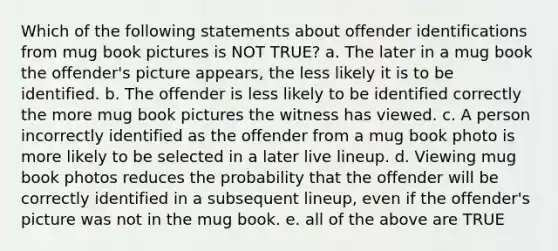 Which of the following statements about offender identifications from mug book pictures is NOT TRUE? a. The later in a mug book the offender's picture appears, the less likely it is to be identified. b. The offender is less likely to be identified correctly the more mug book pictures the witness has viewed. c. A person incorrectly identified as the offender from a mug book photo is more likely to be selected in a later live lineup. d. Viewing mug book photos reduces the probability that the offender will be correctly identified in a subsequent lineup, even if the offender's picture was not in the mug book. e. all of the above are TRUE