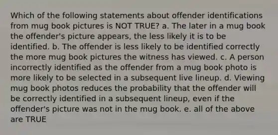 Which of the following statements about offender identifications from mug book pictures is NOT TRUE? a. The later in a mug book the offender's picture appears, the less likely it is to be identified. b. The offender is less likely to be identified correctly the more mug book pictures the witness has viewed. c. A person incorrectly identified as the offender from a mug book photo is more likely to be selected in a subsequent live lineup. d. Viewing mug book photos reduces the probability that the offender will be correctly identified in a subsequent lineup, even if the offender's picture was not in the mug book. e. all of the above are TRUE