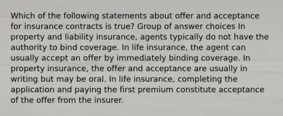 Which of the following statements about offer and acceptance for insurance contracts is true? Group of answer choices In property and liability insurance, agents typically do not have the authority to bind coverage. In life insurance, the agent can usually accept an offer by immediately binding coverage. In property insurance, the offer and acceptance are usually in writing but may be oral. In life insurance, completing the application and paying the first premium constitute acceptance of the offer from the insurer.