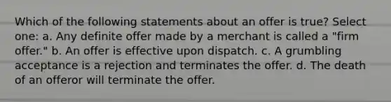 Which of the following statements about an offer is true? Select one: a. Any definite offer made by a merchant is called a "firm offer." b. An offer is effective upon dispatch. c. A grumbling acceptance is a rejection and terminates the offer. d. The death of an offeror will terminate the offer.