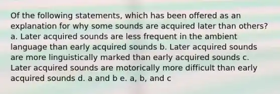 Of the following statements, which has been offered as an explanation for why some sounds are acquired later than others? a. Later acquired sounds are less frequent in the ambient language than early acquired sounds b. Later acquired sounds are more linguistically marked than early acquired sounds c. Later acquired sounds are motorically more difficult than early acquired sounds d. a and b e. a, b, and c