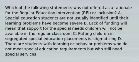 Which of the following statements was not offered as a rationale for the Regular Education Intervention (REI) or inclusion? A. Special education students are not usually identified until their learning problems have become severe B. Lack of funding will mean that support for the special needs children will not be available in the regular classroom C. Putting children in segregated special education placements is stigmatizing D. There are students with learning or behavior problems who do not meet special education requirements but who still need special services