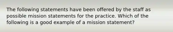 The following statements have been offered by the staff as possible mission statements for the practice. Which of the following is a good example of a mission statement?