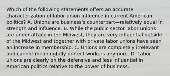 Which of the following statements offers an accurate characterization of labor union influence in current American politics? A. Unions are business's counterpart—relatively equal in strength and influence. B. While the public sector labor unions are under attack in the Midwest, they are very influential outside of the Midwest and together with private labor unions have seen an increase in membership. C. Unions are completely irrelevant and cannot meaningfully protect workers anymore. D. Labor unions are clearly on the defensive and less influential in American politics relative to the power of business.