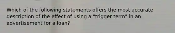 Which of the following statements offers the most accurate description of the effect of using a "trigger term" in an advertisement for a loan?