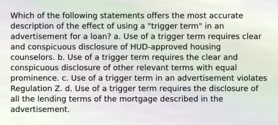 Which of the following statements offers the most accurate description of the effect of using a "trigger term" in an advertisement for a loan? a. Use of a trigger term requires clear and conspicuous disclosure of HUD-approved housing counselors. b. Use of a trigger term requires the clear and conspicuous disclosure of other relevant terms with equal prominence. c. Use of a trigger term in an advertisement violates Regulation Z. d. Use of a trigger term requires the disclosure of all the lending terms of the mortgage described in the advertisement.