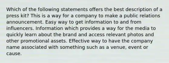 Which of the following statements offers the best description of a press kit? This is a way for a company to make a public relations announcement. Easy way to get information to and from influencers. Information which provides a way for the media to quickly learn about the brand and access relevant photos and other promotional assets. Effective way to have the company name associated with something such as a venue, event or cause.