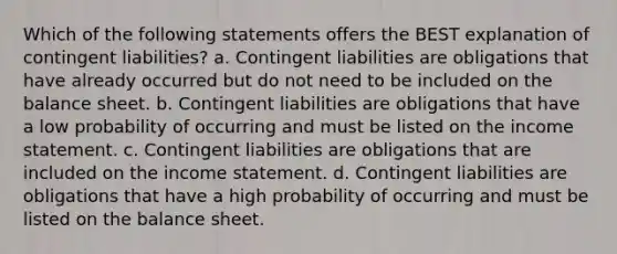 Which of the following statements offers the BEST explanation of contingent liabilities? a. Contingent liabilities are obligations that have already occurred but do not need to be included on the balance sheet. b. Contingent liabilities are obligations that have a low probability of occurring and must be listed on the income statement. c. Contingent liabilities are obligations that are included on the income statement. d. Contingent liabilities are obligations that have a high probability of occurring and must be listed on the balance sheet.