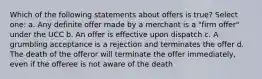 Which of the following statements about offers is true? Select one: a. Any definite offer made by a merchant is a "firm offer" under the UCC b. An offer is effective upon dispatch c. A grumbling acceptance is a rejection and terminates the offer d. The death of the offeror will terminate the offer immediately, even if the offeree is not aware of the death