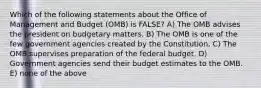 Which of the following statements about the Office of Management and Budget (OMB) is FALSE? A) The OMB advises the president on budgetary matters. B) The OMB is one of the few government agencies created by the Constitution. C) The OMB supervises preparation of the federal budget. D) Government agencies send their budget estimates to the OMB. E) none of the above