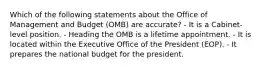 Which of the following statements about the Office of Management and Budget (OMB) are accurate? - It is a Cabinet-level position. - Heading the OMB is a lifetime appointment. - It is located within the Executive Office of the President (EOP). - It prepares the national budget for the president.