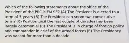 Which of the following statements about the office of the President of the PRC is FALSE? (A) The President is elected to a term of 5 years (B) The President can serve two consecutive terms (C) Position until the last couple of decades has been largely ceremonial (D) The President is in charge of foreign policy and commander in chief of the armed forces (E) The Presidency was vacant for more than a decade