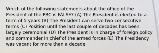 Which of the following statements about the office of the President of the PRC is FALSE? (A) The President is elected to a term of 5 years (B) The President can serve two consecutive terms (C) Position until the last couple of decades has been largely ceremonial (D) The President is in charge of foreign policy and commander in chief of the armed forces (E) The Presidency was vacant for more than a decade