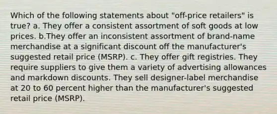 Which of the following statements about "off-price retailers" is true? a. They offer a consistent assortment of soft goods at low prices. b.They offer an inconsistent assortment of brand-name merchandise at a significant discount off the manufacturer's suggested retail price (MSRP). c. They offer gift registries. They require suppliers to give them a variety of advertising allowances and markdown discounts. They sell designer-label merchandise at 20 to 60 percent higher than the manufacturer's suggested retail price (MSRP).