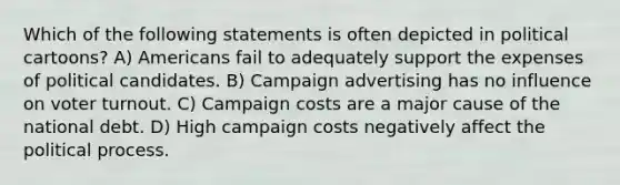 Which of the following statements is often depicted in political cartoons? A) Americans fail to adequately support the expenses of political candidates. B) Campaign advertising has no influence on voter turnout. C) Campaign costs are a major cause of the national debt. D) High campaign costs negatively affect the political process.