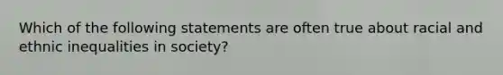 Which of the following statements are often true about racial and ethnic inequalities in society?