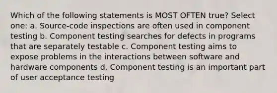 Which of the following statements is MOST OFTEN true? Select one: a. Source-code inspections are often used in component testing b. Component testing searches for defects in programs that are separately testable c. Component testing aims to expose problems in the interactions between software and hardware components d. Component testing is an important part of user acceptance testing