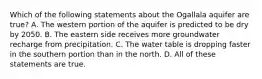 Which of the following statements about the Ogallala aquifer are true? A. The western portion of the aquifer is predicted to be dry by 2050. B. The eastern side receives more groundwater recharge from precipitation. C. The water table is dropping faster in the southern portion than in the north. D. All of these statements are true.