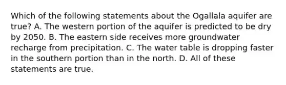 Which of the following statements about the Ogallala aquifer are true? A. The western portion of the aquifer is predicted to be dry by 2050. B. The eastern side receives more groundwater recharge from precipitation. C. <a href='https://www.questionai.com/knowledge/kra6qgcwqy-the-water-table' class='anchor-knowledge'>the water table</a> is dropping faster in the southern portion than in the north. D. All of these statements are true.