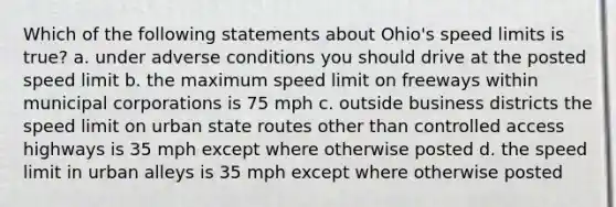 Which of the following statements about Ohio's speed limits is true? a. under adverse conditions you should drive at the posted speed limit b. the maximum speed limit on freeways within municipal corporations is 75 mph c. outside business districts the speed limit on urban state routes other than controlled access highways is 35 mph except where otherwise posted d. the speed limit in urban alleys is 35 mph except where otherwise posted