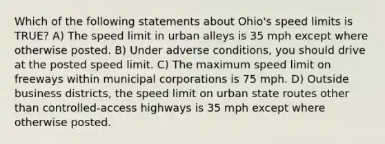 Which of the following statements about Ohio's speed limits is TRUE? A) The speed limit in urban alleys is 35 mph except where otherwise posted. B) Under adverse conditions, you should drive at the posted speed limit. C) The maximum speed limit on freeways within municipal corporations is 75 mph. D) Outside business districts, the speed limit on urban state routes other than controlled-access highways is 35 mph except where otherwise posted.