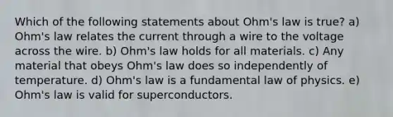 Which of the following statements about Ohm's law is true? a) Ohm's law relates the current through a wire to the voltage across the wire. b) Ohm's law holds for all materials. c) Any material that obeys Ohm's law does so independently of temperature. d) Ohm's law is a fundamental law of physics. e) Ohm's law is valid for superconductors.