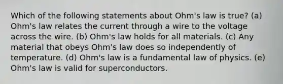 Which of the following statements about Ohm's law is true? (a) Ohm's law relates the current through a wire to the voltage across the wire. (b) Ohm's law holds for all materials. (c) Any material that obeys Ohm's law does so independently of temperature. (d) Ohm's law is a fundamental law of physics. (e) Ohm's law is valid for superconductors.