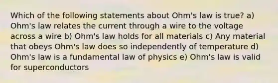 Which of the following statements about Ohm's law is true? a) Ohm's law relates the current through a wire to the voltage across a wire b) Ohm's law holds for all materials c) Any material that obeys Ohm's law does so independently of temperature d) Ohm's law is a fundamental law of physics e) Ohm's law is valid for superconductors