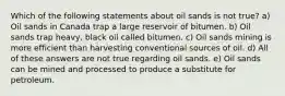 Which of the following statements about oil sands is not true? a) Oil sands in Canada trap a large reservoir of bitumen. b) Oil sands trap heavy, black oil called bitumen. c) Oil sands mining is more efficient than harvesting conventional sources of oil. d) All of these answers are not true regarding oil sands. e) Oil sands can be mined and processed to produce a substitute for petroleum.