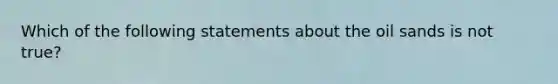 Which of the following statements about the oil sands is not true?