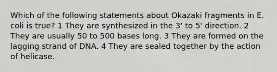 Which of the following statements about Okazaki fragments in E. coli is true? 1 They are synthesized in the 3' to 5' direction. 2 They are usually 50 to 500 bases long. 3 They are formed on the lagging strand of DNA. 4 They are sealed together by the action of helicase.