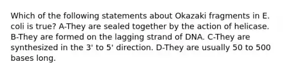 Which of the following statements about Okazaki fragments in E. coli is true? A-They are sealed together by the action of helicase. B-They are formed on the lagging strand of DNA. C-They are synthesized in the 3' to 5' direction. D-They are usually 50 to 500 bases long.