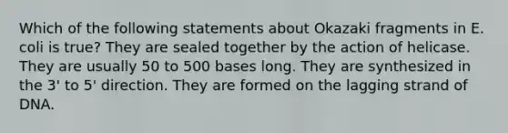 Which of the following statements about Okazaki fragments in E. coli is true? They are sealed together by the action of helicase. They are usually 50 to 500 bases long. They are synthesized in the 3' to 5' direction. They are formed on the lagging strand of DNA.