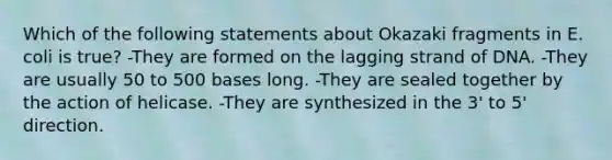 Which of the following statements about Okazaki fragments in E. coli is true? -They are formed on the lagging strand of DNA. -They are usually 50 to 500 bases long. -They are sealed together by the action of helicase. -They are synthesized in the 3' to 5' direction.