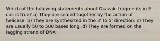 Which of the following statements about Okazaki fragments in E. coli is true? a) They are sealed together by the action of helicase. b) They are synthesized in the 3' to 5' direction. c) They are usually 50 to 500 bases long. d) They are formed on the lagging strand of DNA